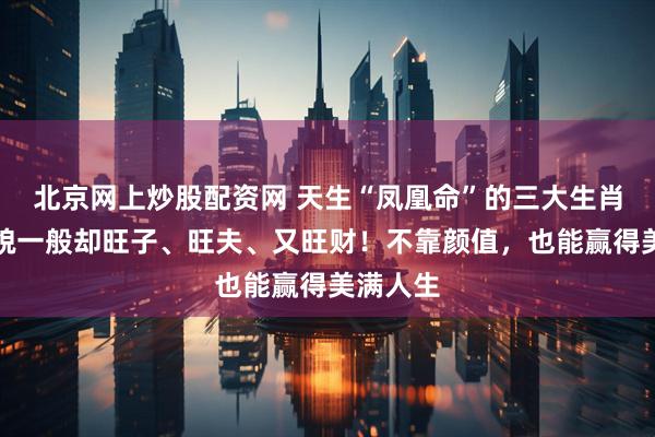 北京网上炒股配资网 天生“凤凰命”的三大生肖女，相貌一般却旺子、旺夫、又旺财！不靠颜值，也能赢得美满人生