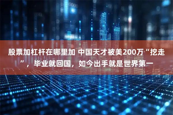 股票加杠杆在哪里加 中国天才被美200万“挖走”，毕业就回国，如今出手就是世界第一