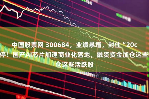 中国股票网 300684，业绩暴增，封住“20cm”涨停！国产AI芯片加速商业化落地，融资资金加仓这些活跃股