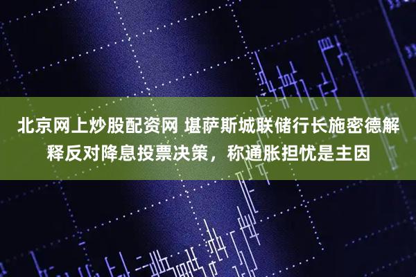 北京网上炒股配资网 堪萨斯城联储行长施密德解释反对降息投票决策,称通胀担忧是主因